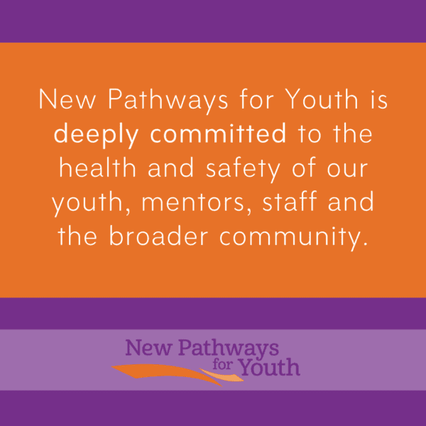 New Pathways for Youth is deeply committed to the health and safety of our youth, montors, staff and broader community.